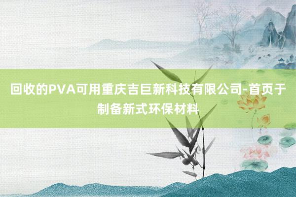 回收的PVA可用重庆吉巨新科技有限公司-首页于制备新式环保材料