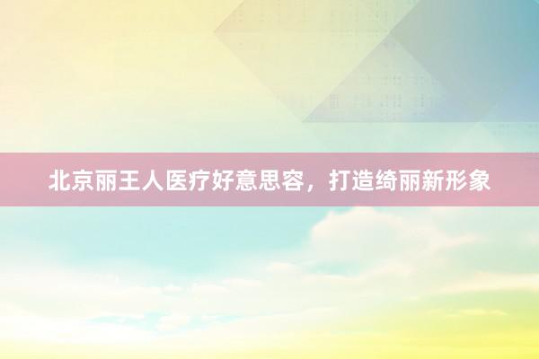 北京丽王人医疗好意思容，打造绮丽新形象